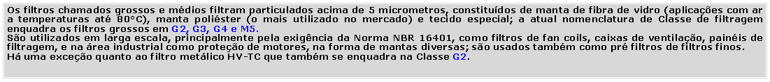 Caixa de Texto: Os filtros chamados grossos e mdios filtram particulados acima de 5 micrometros, constitudos de manta de fibra de vidro (aplicaes com ar a temperaturas at 80C), manta polister (o mais utilizado no mercado) e tecido especial; a atual nomenclatura de Classe de filtragem enquadra os filtros grossos em G2, G3, G4 e M5.So utilizados em larga escala, principalmente pela exigncia da Norma NBR 16401, como filtros de fan coils, caixas de ventilao, painis de filtragem, e na rea industrial como proteo de motores, na forma de mantas diversas; so usados tambm como pr filtros de filtros finos.H uma exceo quanto ao filtro metlico HV-TC que tambm se enquadra na Classe G2.
