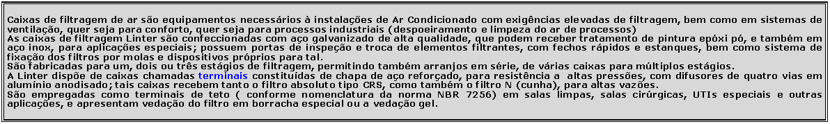 Caixa de Texto: Caixas de filtragem de ar s�o equipamentos necess�rios � instala��es de Ar Condicionado com exig�ncias elevadas de filtragem, bem como em sistemas de ventila��o, quer seja para conforto, quer seja para processos industriais (despoeiramento e limpeza do ar de processos)As caixas de filtragem Linter s�o confeccionadas com a�o galvanizado de alta qualidade, que podem receber tratamento de pintura ep�xi p�, e tamb�m em a�o inox, para aplica��es especiais; possuem portas de inspe��o e troca de elementos filtrantes, com fechos r�pidos e estanques, bem como sistema de fixa��o dos filtros por molas e dispositivos pr�prios para tal.S�o fabricadas para um, dois ou tr�s est�gios de filtragem, permitindo tamb�m arranjos em s�rie, de v�rias caixas para m�ltiplos est�gios.A Linter disp�e de caixas chamadas terminais constitu�das de chapa de a�o refor�ado, para resist�ncia a  altas press�es, com difusores de quatro vias em alum�nio anodisado; tais caixas recebem tanto o filtro absoluto tipo CRS, como tamb�m o filtro N (cunha), para altas vaz�es.S�o empregadas como terminais de teto ( conforme nomenclatura da norma NBR 7256) em salas limpas, salas cir�rgicas, UTIs especiais e outras aplica��es, e apresentam veda��o do filtro em borracha especial ou a veda��o gel.